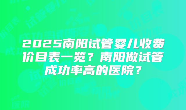 2025南阳试管婴儿收费价目表一览？南阳做试管成功率高的医院？