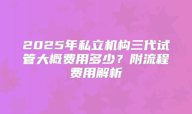 2025年私立机构三代试管大概费用多少？附流程费用解析