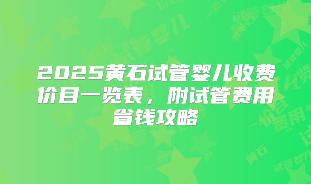 2025黄石试管婴儿收费价目一览表,附试管费用省钱攻略