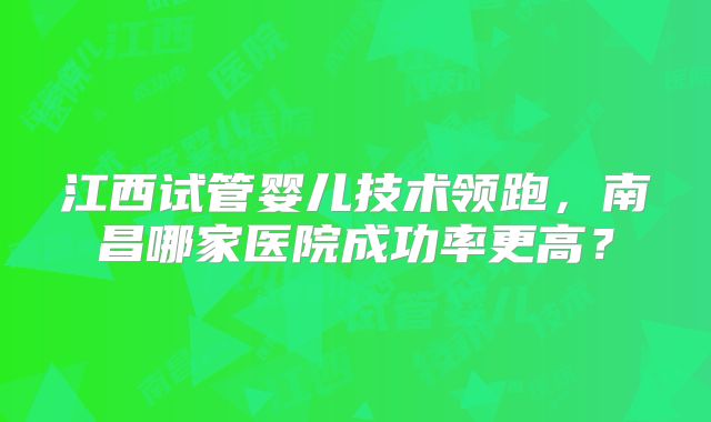 江西试管婴儿技术领跑，南昌哪家医院成功率更高？