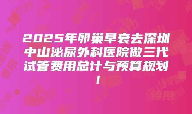 2025年卵巢早衰去深圳中山泌尿外科医院做三代试管费用总计与预算规划！
