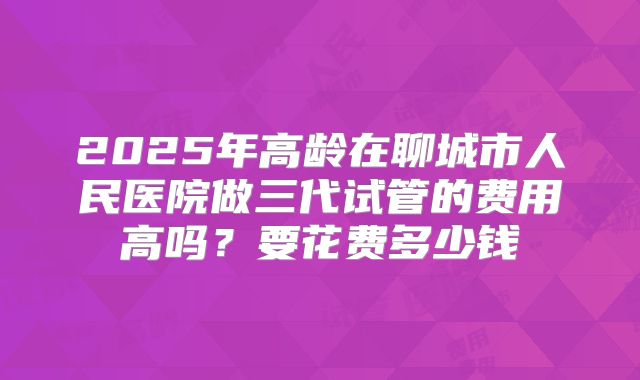 2025年高龄在聊城市人民医院做三代试管的费用高吗？要花费多少钱