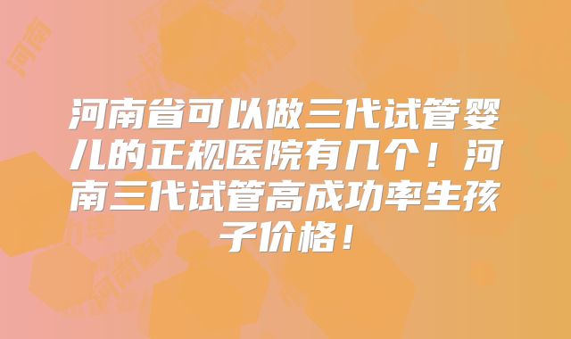 河南省可以做三代试管婴儿的正规医院有几个！河南三代试管高成功率生孩子价格！