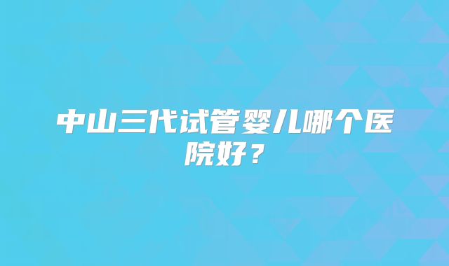 中山三代试管婴儿哪个医院好？