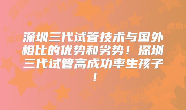 深圳三代试管技术与国外相比的优势和劣势!深圳三代试管高成功率生孩子!