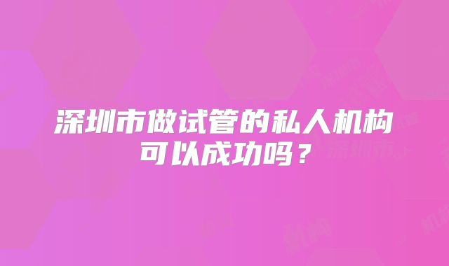 深圳市做试管的私人机构可以成功吗？