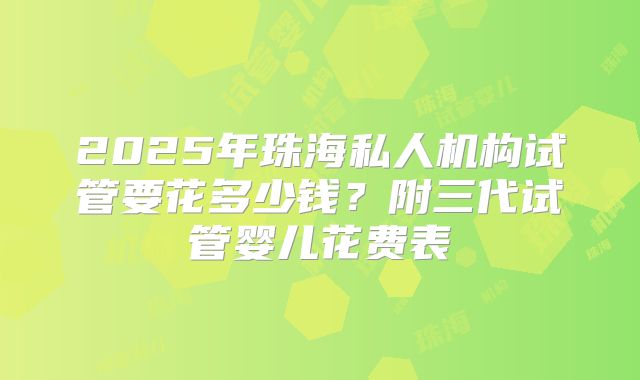 2025年珠海私人机构试管要花多少钱?附三代试管婴儿花费表