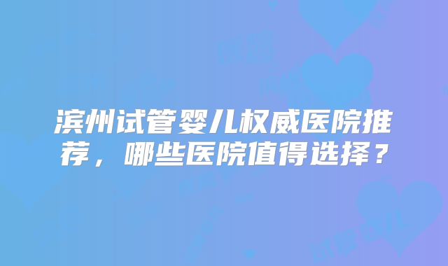 滨州试管婴儿权威医院推荐，哪些医院值得选择？