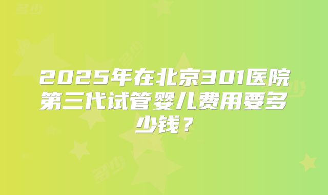 2025年在北京301医院第三代试管婴儿费用要多少钱？