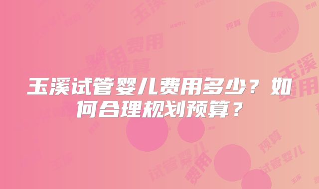 玉溪试管婴儿费用多少？如何合理规划预算？