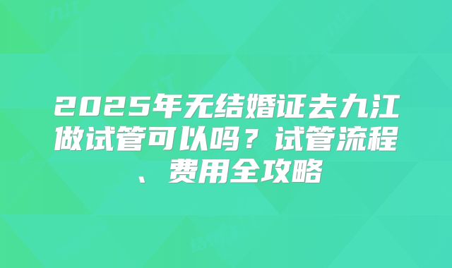 2025年无结婚证去九江做试管可以吗?试管流程、费用全攻略