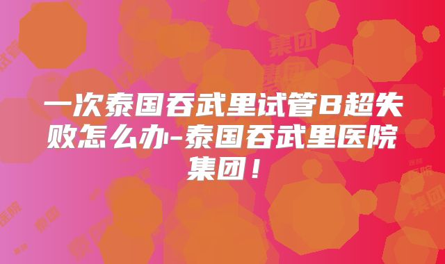 一次泰国吞武里试管B超失败怎么办-泰国吞武里医院集团！