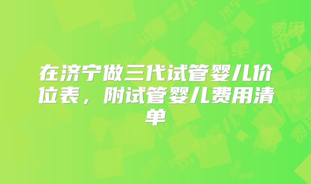 在济宁做三代试管婴儿价位表，附试管婴儿费用清单