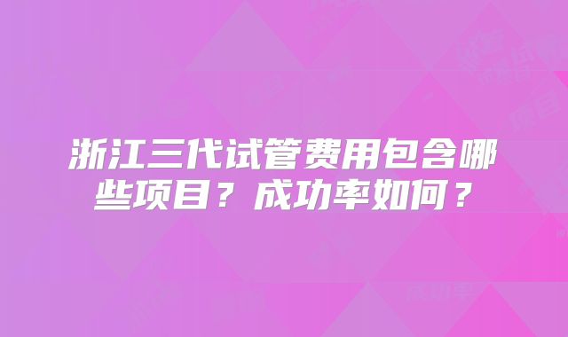 浙江三代试管费用包含哪些项目？成功率如何？