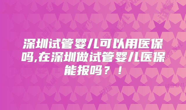 深圳试管婴儿可以用医保吗,在深圳做试管婴儿医保能报吗?!