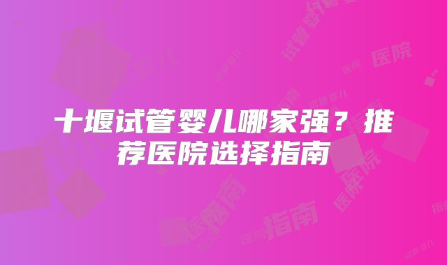 十堰试管婴儿哪家强？推荐医院选择指南