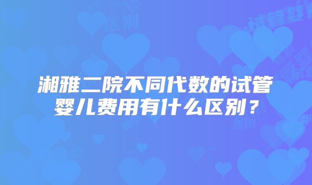 湘雅二院不同代数的试管婴儿费用有什么区别？