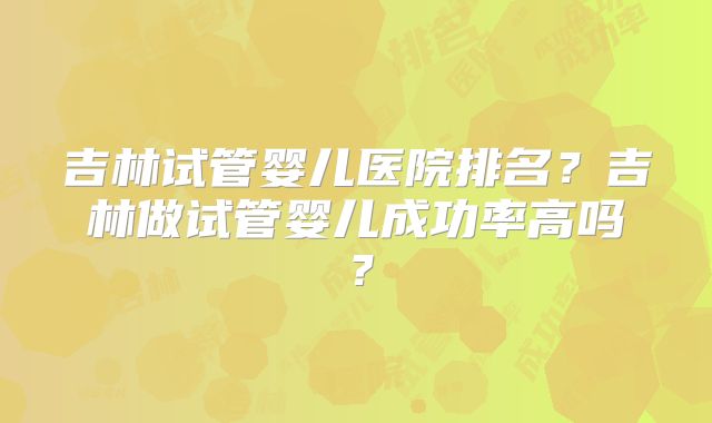 吉林试管婴儿医院排名？吉林做试管婴儿成功率高吗？