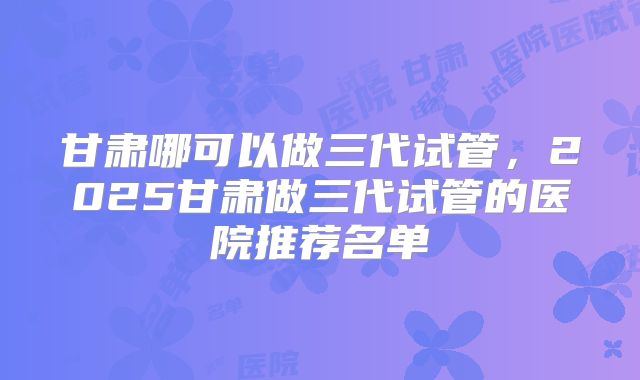 甘肃哪可以做三代试管，2025甘肃做三代试管的医院推荐名单