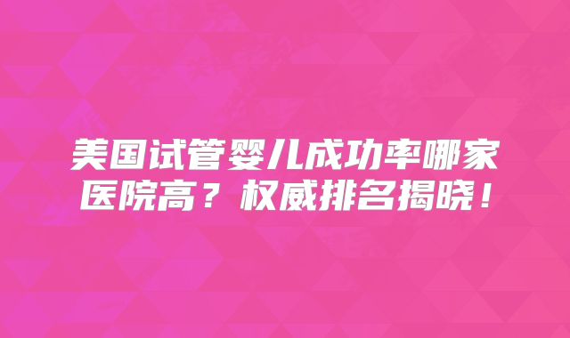 美国试管婴儿成功率哪家医院高?权威排名揭晓!