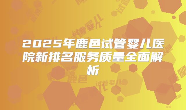 2025年鹿邑试管婴儿医院新排名服务质量全面解析