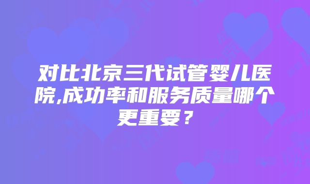 对比北京三代试管婴儿医院,成功率和服务质量哪个更重要？
