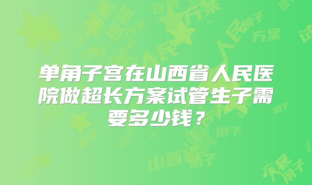 单角子宫在山西省人民医院做超长方案试管生子需要多少钱?