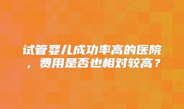 试管婴儿成功率高的医院，费用是否也相对较高？