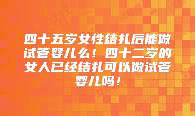 四十五岁女性结扎后能做试管婴儿么!四十二岁的女人已经结扎可以做试管婴儿吗!