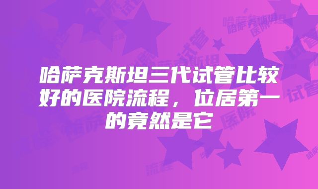 哈萨克斯坦三代试管比较好的医院流程,位居第一的竟然是它
