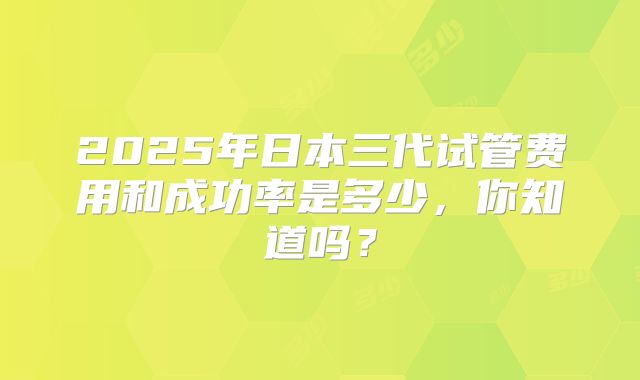 2025年日本三代试管费用和成功率是多少，你知道吗？