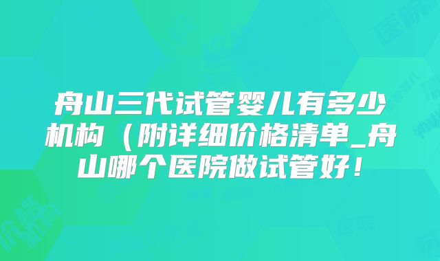 舟山三代试管婴儿有多少机构(附详细价格清单_舟山哪个医院做试管好!