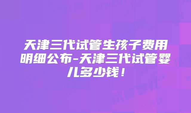 天津三代试管生孩子费用明细公布-天津三代试管婴儿多少钱！