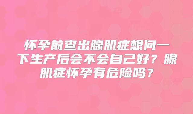 怀孕前查出腺肌症想问一下生产后会不会自己好？腺肌症怀孕有危险吗？