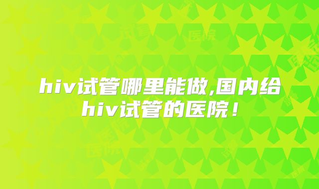 hiv试管哪里能做,国内给hiv试管的医院！