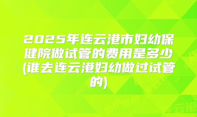 2025年连云港市妇幼保健院做试管的费用是多少(谁去连云港妇幼做过试管的)