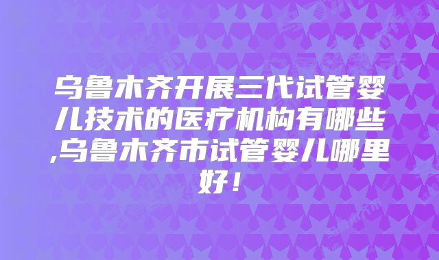 乌鲁木齐开展三代试管婴儿技术的医疗机构有哪些,乌鲁木齐市试管婴儿哪里好!