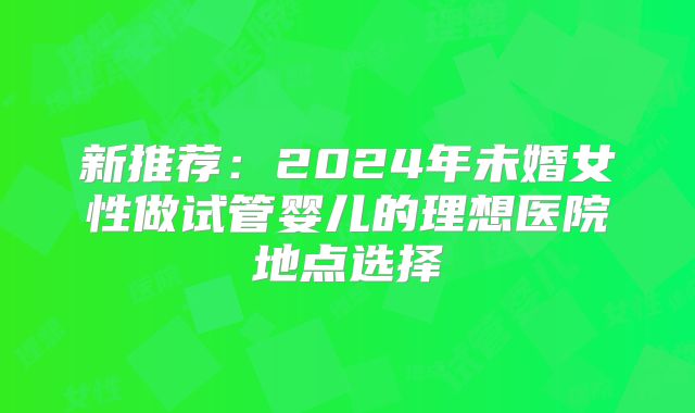 新推荐：2024年未婚女性做试管婴儿的理想医院地点选择