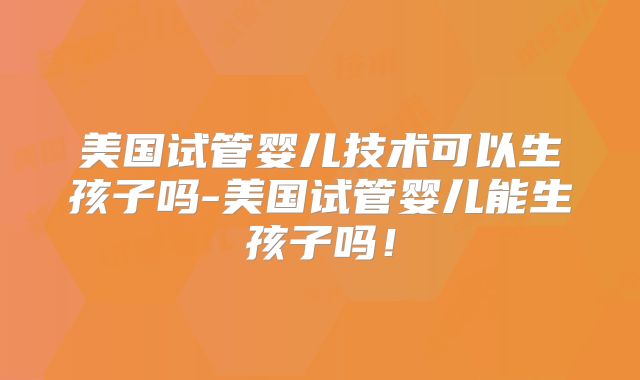 美国试管婴儿技术可以生孩子吗-美国试管婴儿能生孩子吗!