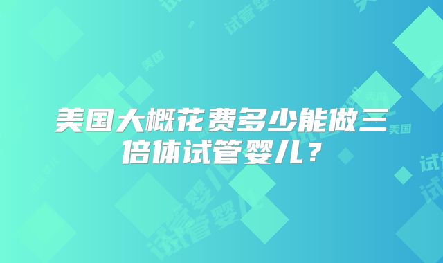 美国大概花费多少能做三倍体试管婴儿？