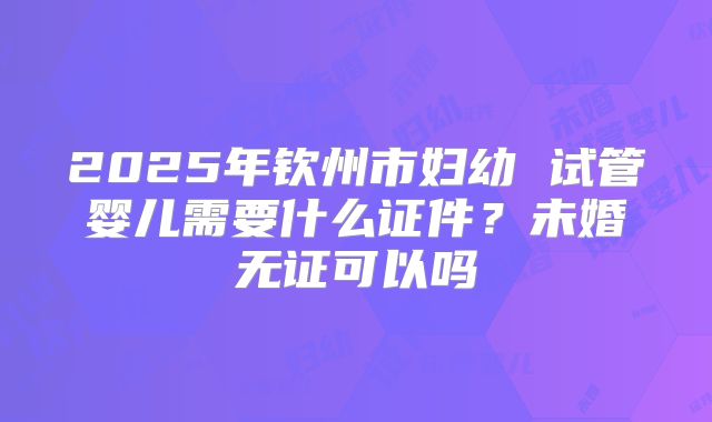 2025年钦州市妇幼 试管婴儿需要什么证件?未婚无证可以吗