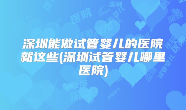 深圳能做试管婴儿的医院就这些(深圳试管婴儿哪里医院)