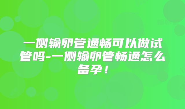 一侧输卵管通畅可以做试管吗-一侧输卵管畅通怎么备孕!