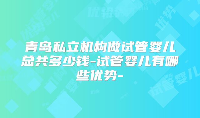 青岛私立机构做试管婴儿总共多少钱-试管婴儿有哪些优势-