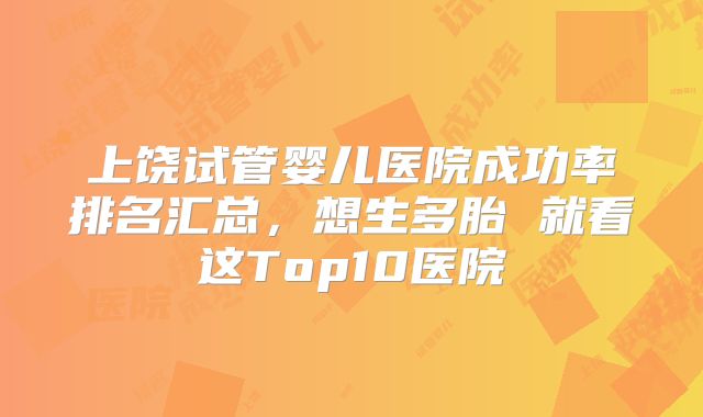 上饶试管婴儿医院成功率排名汇总，想生多胎 就看这Top10医院