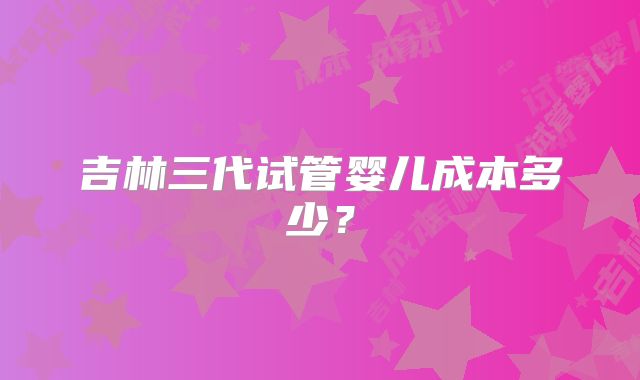 吉林三代试管婴儿成本多少？