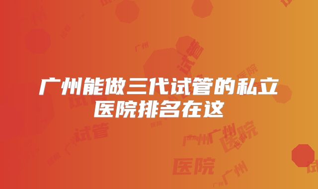 广州能做三代试管的私立医院排名在这