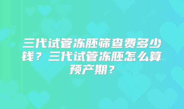 三代试管冻胚筛查费多少钱？三代试管冻胚怎么算预产期？