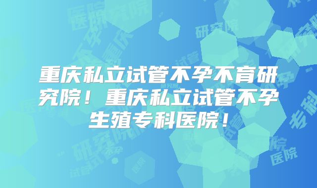 重庆私立试管不孕不育研究院！重庆私立试管不孕生殖专科医院！