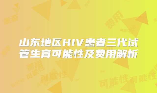 山东地区HIV患者三代试管生育可能性及费用解析